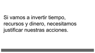 Si vamos a invertir tiempo,
recursos y dinero, necesitamos
justificar nuestras acciones.
 