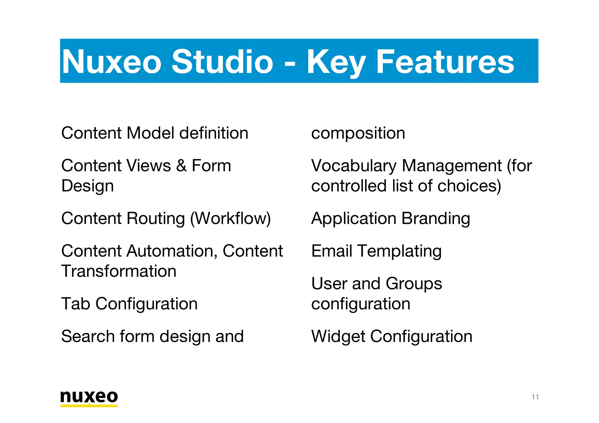Nuxeo Studio - Key Features
11
Content Model definition
Content Views & Form
Design
Content Routing (Workflow)
Content Automation, Content
Transformation
Tab Configuration
Search form design and
composition
Vocabulary Management (for
controlled list of choices)
Application Branding
Email Templating
User and Groups
configuration
Widget Configuration
 