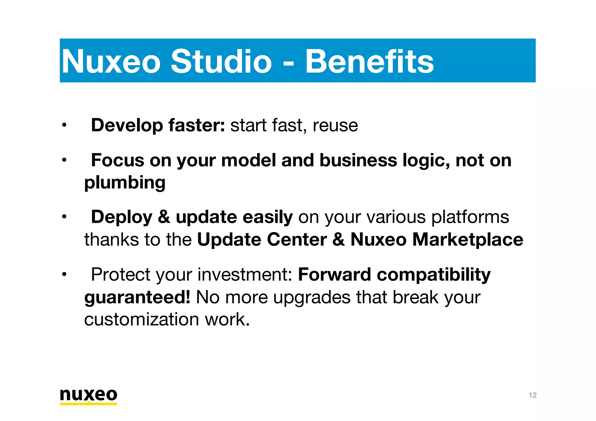Nuxeo Studio - Benefits
Develop faster: start fast, reuse
Focus on your model and business logic, not on
plumbing
Deploy & update easily on your various platforms
thanks to the Update Center & Nuxeo Marketplace
Protect your investment: Forward compatibility
guaranteed! No more upgrades that break your
customization work.
•
•
•
•
12
 