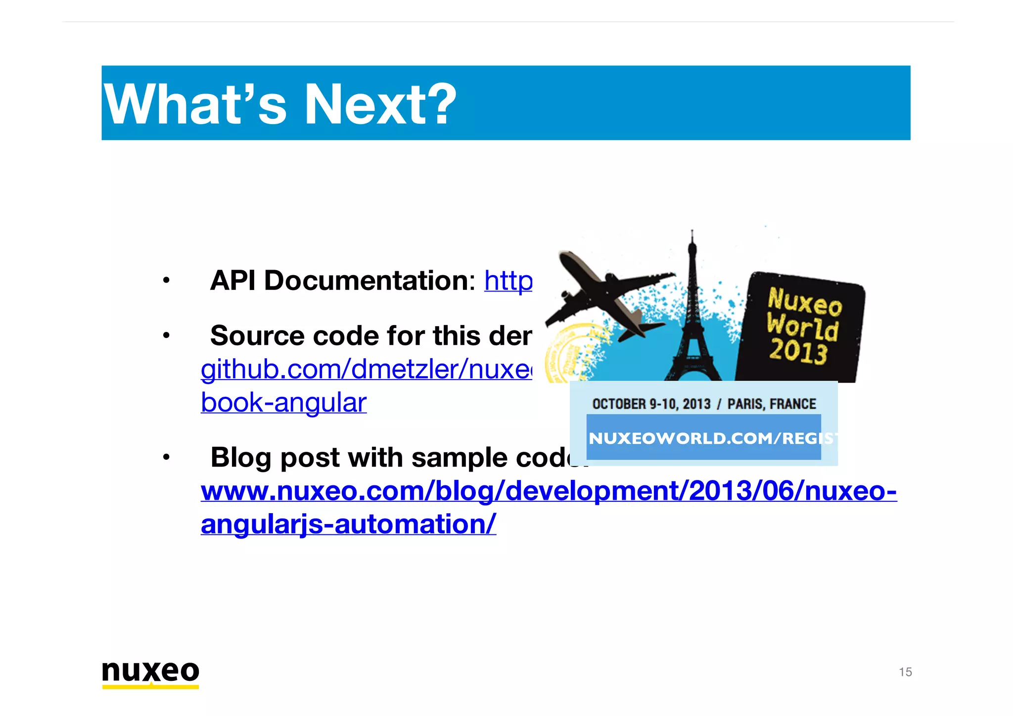 What’s Next?
15
Download: nuxeo.com/download
Source code for this demo:
github.com/dmetzler/nuxeo-book/tree/master/nuxeo-
book-angular
Blog post with sample code:
www.nuxeo.com/blog/development/2013/06/nuxeo-
angularjs-automation/
•
•
• NUXEOWORLD.COM/REGISTER
 