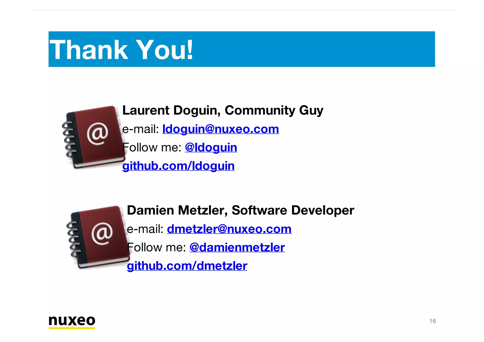 Thank You!
16
Laurent Doguin, Community Guy
e-mail: ldoguin@nuxeo.com
Follow me: @ldoguin
github.com/ldoguin
Damien Metzler, Software Developer
e-mail: dmetzler@nuxeo.com
Follow me: @damienmetzler
github.com/dmetzler
 