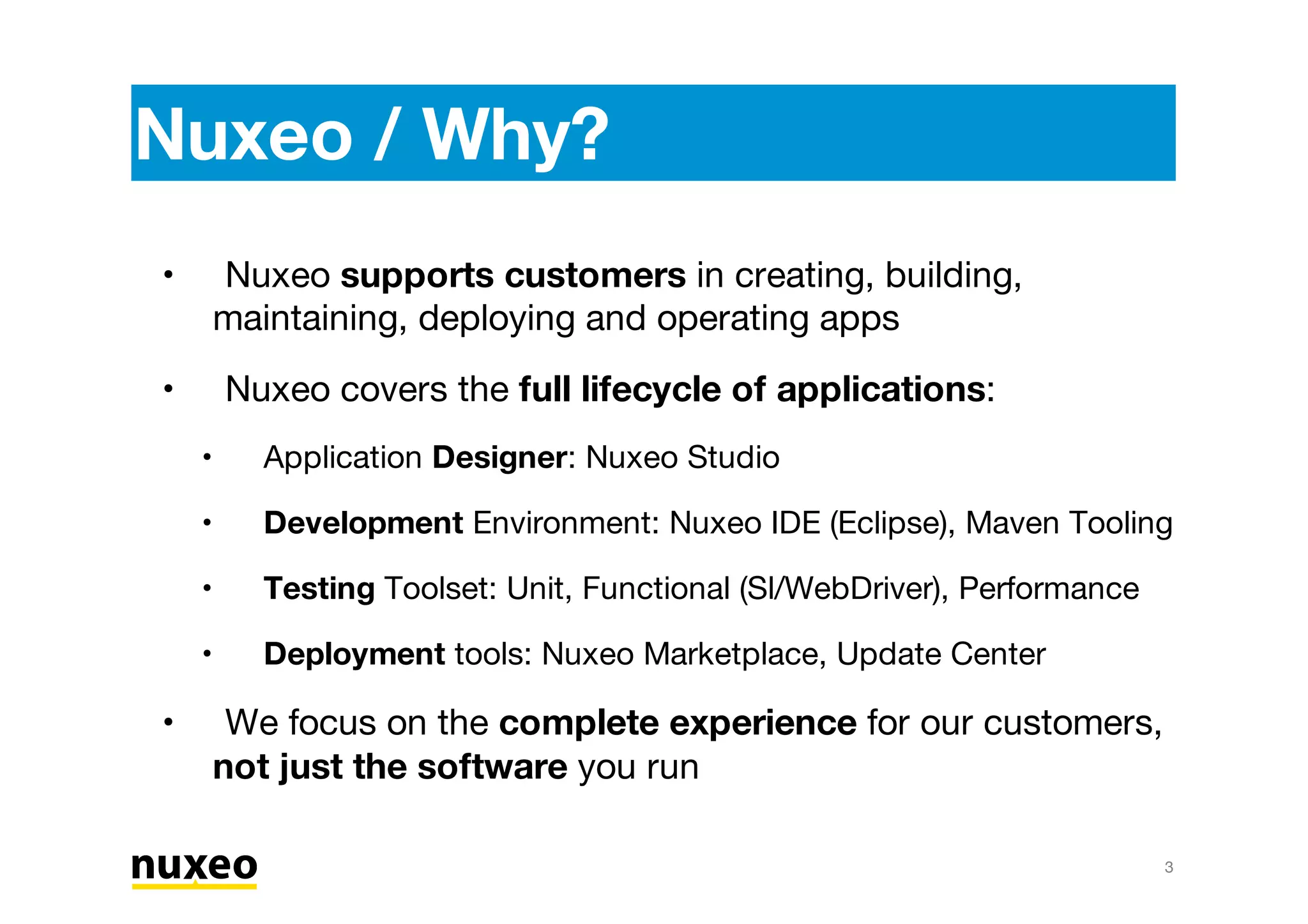 Nuxeo / Why?
Nuxeo supports customers in creating, building,
maintaining, deploying and operating apps
Nuxeo covers the full lifecycle of applications:
Application Designer: Nuxeo Studio
Development Environment: Nuxeo IDE (Eclipse), Maven Tooling
Testing Toolset: Unit, Functional (Sl/WebDriver), Performance
Deployment tools: Nuxeo Marketplace, Update Center
We focus on the complete experience for our customers,
not just the software you run
•
•
•
•
•
•
•
3
 