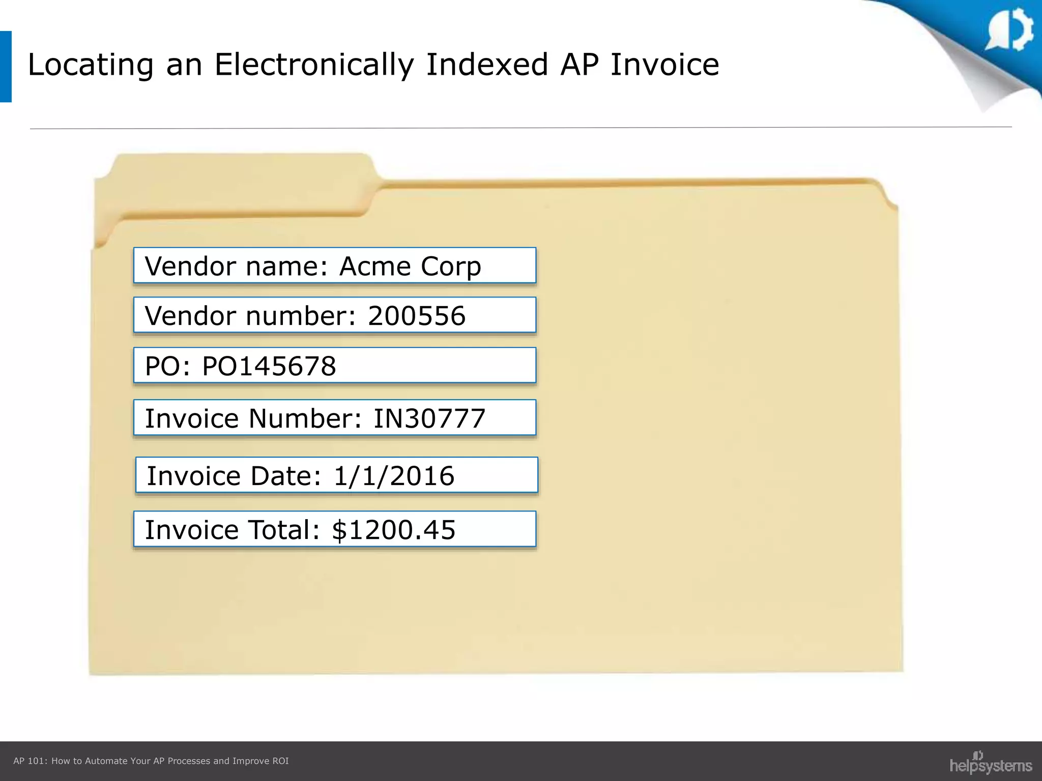AP 101: How to Automate Your AP Processes and Improve ROI
Locating an Electronically Indexed AP Invoice
Vendor name: Acme Corp
Vendor number: 200556
PO: PO145678
Invoice Number: IN30777
Invoice Total: $1200.45
Invoice Date: 1/1/2016
 