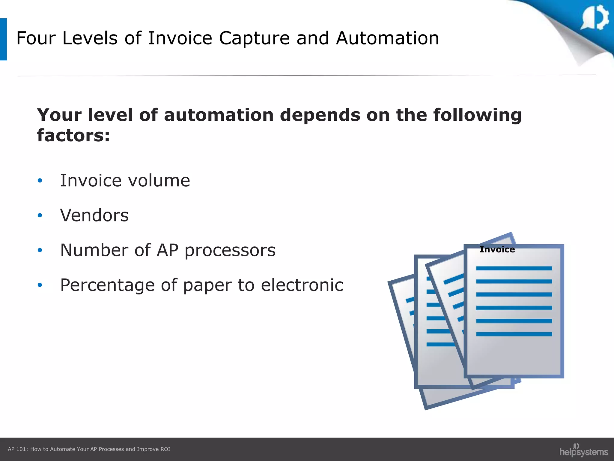 AP 101: How to Automate Your AP Processes and Improve ROI
Four Levels of Invoice Capture and Automation
Your level of automation depends on the following
factors:
• Invoice volume
• Vendors
• Number of AP processors
• Percentage of paper to electronic
Invoice
 
