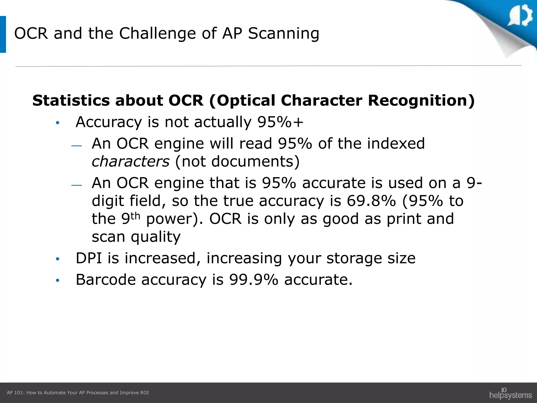 AP 101: How to Automate Your AP Processes and Improve ROI
OCR and the Challenge of AP Scanning
Statistics about OCR (Optical Character Recognition)
• Accuracy is not actually 95%+
— An OCR engine will read 95% of the indexed
characters (not documents)
— An OCR engine that is 95% accurate is used on a 9-
digit field, so the true accuracy is 69.8% (95% to
the 9th power). OCR is only as good as print and
scan quality
• DPI is increased, increasing your storage size
• Barcode accuracy is 99.9% accurate.
 
