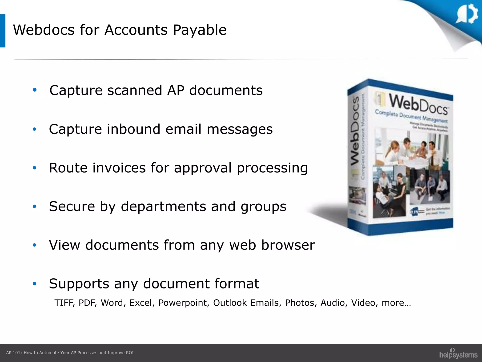 AP 101: How to Automate Your AP Processes and Improve ROI
Webdocs for Accounts Payable
• Capture scanned AP documents
• Capture inbound email messages
• Route invoices for approval processing
• Secure by departments and groups
• View documents from any web browser
• Supports any document format
TIFF, PDF, Word, Excel, Powerpoint, Outlook Emails, Photos, Audio, Video, more…
 