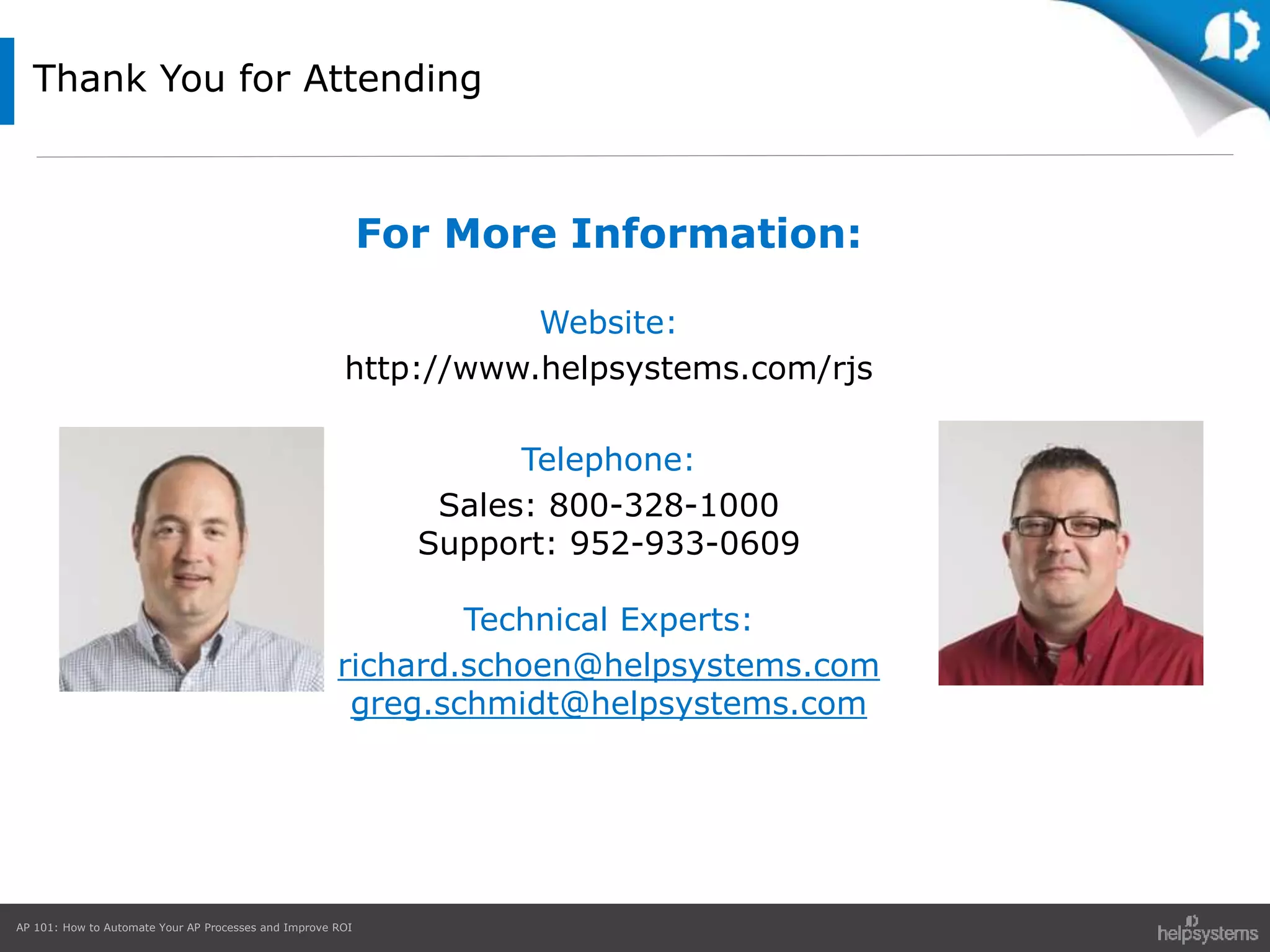 AP 101: How to Automate Your AP Processes and Improve ROI
Thank You for Attending
For More Information:
Website:
http://www.helpsystems.com/rjs
Telephone:
Sales: 800-328-1000
Support: 952-933-0609
Technical Experts:
richard.schoen@helpsystems.com
greg.schmidt@helpsystems.com
 