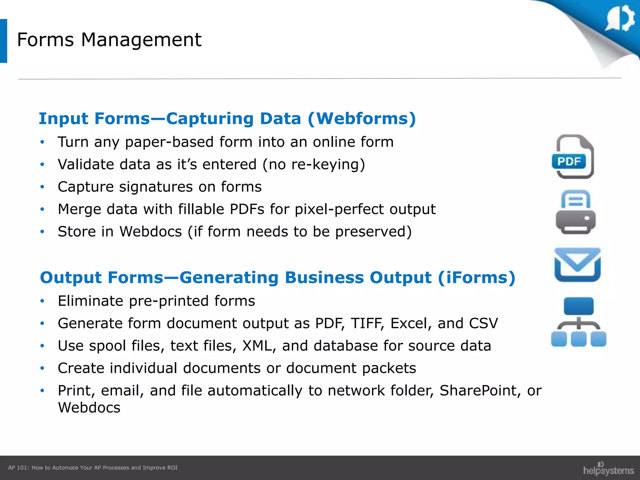 AP 101: How to Automate Your AP Processes and Improve ROI
Forms Management
Input Forms—Capturing Data (Webforms)
• Turn any paper-based form into an online form
• Validate data as it’s entered (no re-keying)
• Capture signatures on forms
• Merge data with fillable PDFs for pixel-perfect output
• Store in Webdocs (if form needs to be preserved)
Output Forms—Generating Business Output (iForms)
• Eliminate pre-printed forms
• Generate form document output as PDF, TIFF, Excel, and CSV
• Use spool files, text files, XML, and database for source data
• Create individual documents or document packets
• Print, email, and file automatically to network folder, SharePoint, or
Webdocs
 