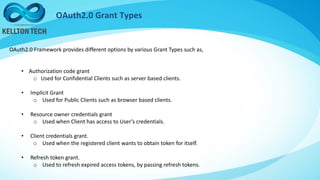 OAuth2.0 Grant Types
OAuth2.0 Framework provides different options by various Grant Types such as,
• Authorization code grant
o Used for Confidential Clients such as server based clients.
• Implicit Grant
o Used for Public Clients such as browser based clients.
• Resource owner credentials grant
o Used when Client has access to User’s credentials.
• Client credentials grant.
o Used when the registered client wants to obtain token for itself.
• Refresh token grant.
o Used to refresh expired access tokens, by passing refresh tokens.
 
