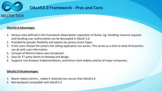 OAuth2.0 Framework - Pros and Cons
OAuth2.0 Advantages:
1. Various roles defined in this framework allows better separation of duties. Eg: Handling resource requests
and handling user authorization can be decoupled in OAuth 2.0.
2. Provided for greater flexibility and options by various Grant Types.
3. It lets users choose the actions the calling application can access. This serves as a limit to what third parties
can do with user information.
4. Concept of Refresh tokens was introduced.
5. Easy for 3rd party clients to develop and design.
6. Supports non-browser Implementations, and hence more widely used by all major companies.
OAuth2.0 Disadvantages:
1. Bearer tokens Centric., makes it relatively less secure than OAuth1.0
2. Not backward compatible with OAuth1.0
 