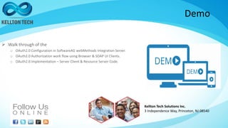 Demo
 Walk through of the
o OAuth2.0 Configuration in SoftwareAG webMethods Integration Server.
o OAuth2.0 Authorization work flow using Browser & SOAP UI Clients.
o OAuth2.0 Implementation – Server Client & Resource Server Code.
Kellton Tech Solutions Inc.
3 Independence Way, Princeton, NJ 08540
 