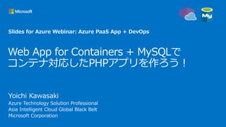 Web App for Containers + MySQLで
コンテナ対応したPHPアプリを作ろう！
Yoichi Kawasaki
Azure Technology Solution Professional
Asia Intelligent Cloud Global Black Belt
Microsoft Corporation
Slides for Azure Webinar: Azure PaaS App + DevOps
 