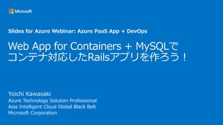 Web App for Containers + MySQLで
コンテナ対応したRailsアプリを作ろう！
Yoichi Kawasaki
Azure Technology Solution Professional
Asia Intelligent Cloud Global Black Belt
Microsoft Corporation
Slides for Azure Webinar: Azure PaaS App + DevOps
 