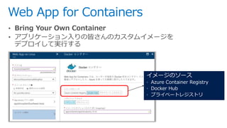 Web App for Containers
• Bring Your Own Container
• アプリケーション入りの皆さんのカスタムイメージを
デプロイして実行する
イメージのソース
 Azure Container Registr...