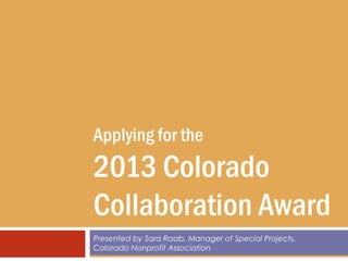 Applying for the
2013 Colorado
Collaboration Award
Presented by Sara Raab, Manager of Special Projects,
Colorado Nonprofit Association
 