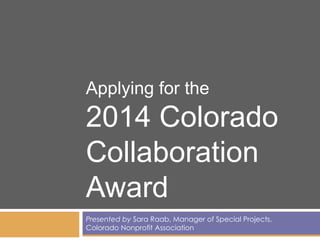 Applying for the

2014 Colorado
Collaboration
Award
Presented by Sara Raab, Manager of Special Projects,
Colorado Nonprofit Association

 