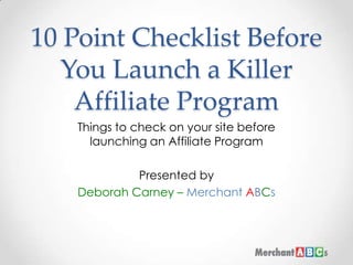 10 Point Checklist Before You Launch a Killer Affiliate Program Things to check on your site before launching an Affiliate Program Presented by  Deborah Carney – MerchantABCs 
