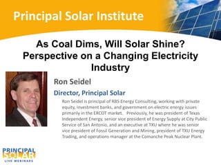 Principal Solar Institute 
As Coal Dims, Will Solar Shine? 
Perspective on a Changing Electricity 
Industry 
Ron Seidel 
Director, Principal Solar 
Ron Seidel is principal of RBS Energy Consulting, working with private 
equity, investment banks, and government on electric energy issues 
primarily in the ERCOT market. Previously, he was president of Texas 
Independent Energy, senior vice president of Energy Supply at City Public 
Service of San Antonio, and an executive at TXU where he was senior 
vice president of Fossil Generation and Mining, president of TXU Energy 
Trading, and operations manager at the Comanche Peak Nuclear Plant. 
 
