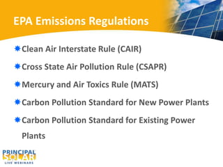 EPA Emissions Regulations 
Clean Air Interstate Rule (CAIR) 
Cross State Air Pollution Rule (CSAPR) 
Mercury and Air Toxics Rule (MATS) 
Carbon Pollution Standard for New Power Plants 
Carbon Pollution Standard for Existing Power 
Plants 
 