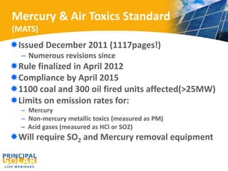 Mercury & Air Toxics Standard 
(MATS) 
Issued December 2011 (1117pages!) 
– Numerous revisions since 
Rule finalized in April 2012 
Compliance by April 2015 
1100 coal and 300 oil fired units affected(>25MW) 
Limits on emission rates for: 
– Mercury 
– Non-mercury metallic toxics (measured as PM) 
– Acid gases (measured as HCl or SO2) 
Will require SO2 and Mercury removal equipment 
 