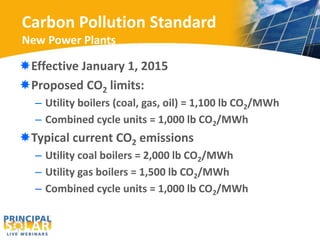 Carbon Pollution Standard 
New Power Plants 
Effective January 1, 2015 
Proposed CO2 limits: 
– Utility boilers (coal, gas, oil) = 1,100 lb CO2/MWh 
– Combined cycle units = 1,000 lb CO2/MWh 
Typical current CO2 emissions 
– Utility coal boilers = 2,000 lb CO2/MWh 
– Utility gas boilers = 1,500 lb CO2/MWh 
– Combined cycle units = 1,000 lb CO2/MWh 
 