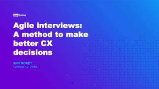 Agile interviews:
A method to make
better CX
decisions
ANN MOREY
October 17, 2018
 