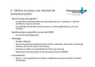 3 - Mettre en place une solution de
conteneurisation
- Qu’est-ce que cela signifie ?
- Les données professionnelles sont sécurisées dans un « conteneur » étanche
(chiffré) du reste du terminal
- Les échanges de données (avec le serveur, et entre applications), sont aussi
chiffrées.
- Quelle pratique aujourd’hui au sein des PME?
- En très fort développement
- Avantages
- Simple à déployer
- Sécurise les données professionnelles (emails, calendrier, documents, accès/mdp
serveurs, etc.) et les accès à vos serveurs
- Etanche aux failles et vulnérabilités de l’OS ou du terminal
- Respect des données privés sur terminaux pro et perso (BYOD)
- Inconvénients
- Aucun - c’est actuellement le meilleur modèle pour associer sécurité et confort
d’utilisation
 