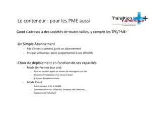 Le conteneur : pour les PME aussi
Good s’adresse à des sociétés de toutes tailles, y compris les TPE/PME:
-Un Simple Abonnement
- Pas d’investissement, juste un abonnement
- Prix par utilisateur, donc proportionnel à ses effectifs
-Choix de déploiement en fonction de ses capacités
- Mode On-Premise (sur site):
- Pour les sociétés ayant un serveur de messagerie sur site
- Nécessite l’installation d’un serveur Good
- 1-2 jours d’implémentation
- Mode Cloud:
- Aucun serveur n’est à installé
- Connexion directe à Office365, Dropbox, MS OneDrive, …
- Déploiement instantané
 