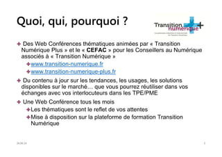 Quoi, qui, pourquoi ?
Des Web Conférences thématiques animées par « Transition
Numérique Plus » et le « CEFAC » pour les Conseillers au Numérique
associés à « Transition Numérique »
www.transition-numerique.fr
www.transition-numerique-plus.fr
Du contenu à jour sur les tendances, les usages, les solutions
disponibles sur le marché… que vous pourrez réutiliser dans vos
échanges avec vos interlocuteurs dans les TPE/PME
Une Web Conférence tous les mois
Les thématiques sont le reflet de vos attentes
Mise à disposition sur la plateforme de formation Transition
Numérique
26.06.14 2
 