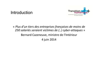 Introduction
« Plus d’un tiers des entreprises françaises de moins de
250 salariés seraient victimes de (..) cyber-attaques »
Bernard Cazeneuve, ministre de l’Intérieur
4 juin 2014
 