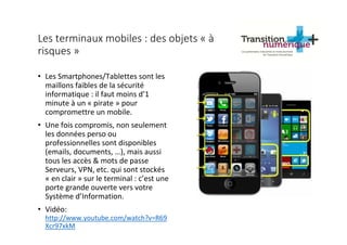Les terminaux mobiles : des objets « à
risques »
• Les Smartphones/Tablettes sont les
maillons faibles de la sécurité
informatique : il faut moins d’1
minute à un « pirate » pour
compromettre un mobile.
• Une fois compromis, non seulement
les données perso ou
professionnelles sont disponibles
(emails, documents, …), mais aussi
tous les accès & mots de passe
Serveurs, VPN, etc. qui sont stockés
« en clair » sur le terminal : c’est une
porte grande ouverte vers votre
Système d’Information.
• Vidéo:
http://www.youtube.com/watch?v=R69
Xcr97xkM
 