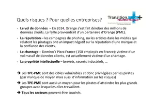 Quels risques ? Pour quelles entreprises?
- Le vol de données – En 2014, Orange s’est fait dérober des millions de
données clients. La faille proviendrait d’un partenaire d’Orange (PME).
- La réputation – les campagnes de phishing, ou les articles dans les médias qui
relatent les piratages ont un impact négatif sur la réputation d’une marque et
la confiance des clients.
- Le chantage – Domino’s Pizza France (150 employés en France): victime d’un
vol massif de données clients, est actuellement victime d’un chantage.
- La propriété intellectuelle – brevets, secrets industriels, …
Les TPE-PME sont des cibles vulnérables et donc privilégiées par les pirates
(par manque de moyen mais aussi d’information sur les risques)
Les TPE-PME sont aussi un moyen pour les pirates d’atteindre les plus grands
groupes avec lesquelles elles travaillent.
Tous les secteurs peuvent être touchés.
 