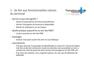 1 - Se fier aux fonctionnalités natives
du terminal
- Qu’est-ce que cela signifie ?
- Activer le passcode du terminal manuellement
- Activer l’encryption du terminal (si disponible)
- Alerter les utilisateurs sur les risques
- Quelle pratique aujourd’hui au sein des PME?
- La plus courante au sein des PME
- Avantages
- Gratuit, mais peut couter très cher en cas d’attaque
- Inconvénients
- Très peu sécurisé: le passcode est déchiffrable en moins d’1 minute (cf vidéo).
Une fois ce dernier contourné, toutes les données sont accessibles en clair, y
compris les mots de passe de votre serveur de messagerie, les clés VPN, etc.
- À la merci de malware, virus, logiciels espions, etc. (ex: pas de détection de
jailbreak)
 