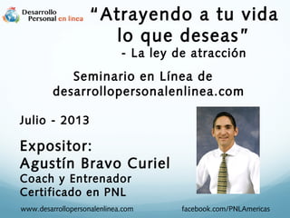 Seminario en Línea de
desarrollopersonalenlinea.com
Julio - 2013
Expositor:
Agustín Bravo Curiel
Coach y Entrenador
Certificado en PNL
www.desarrollopersonalenlinea.com facebook.com/PNLAmericas
“Atrayendo a tu vida
lo que deseas”
- La ley de atracción
 