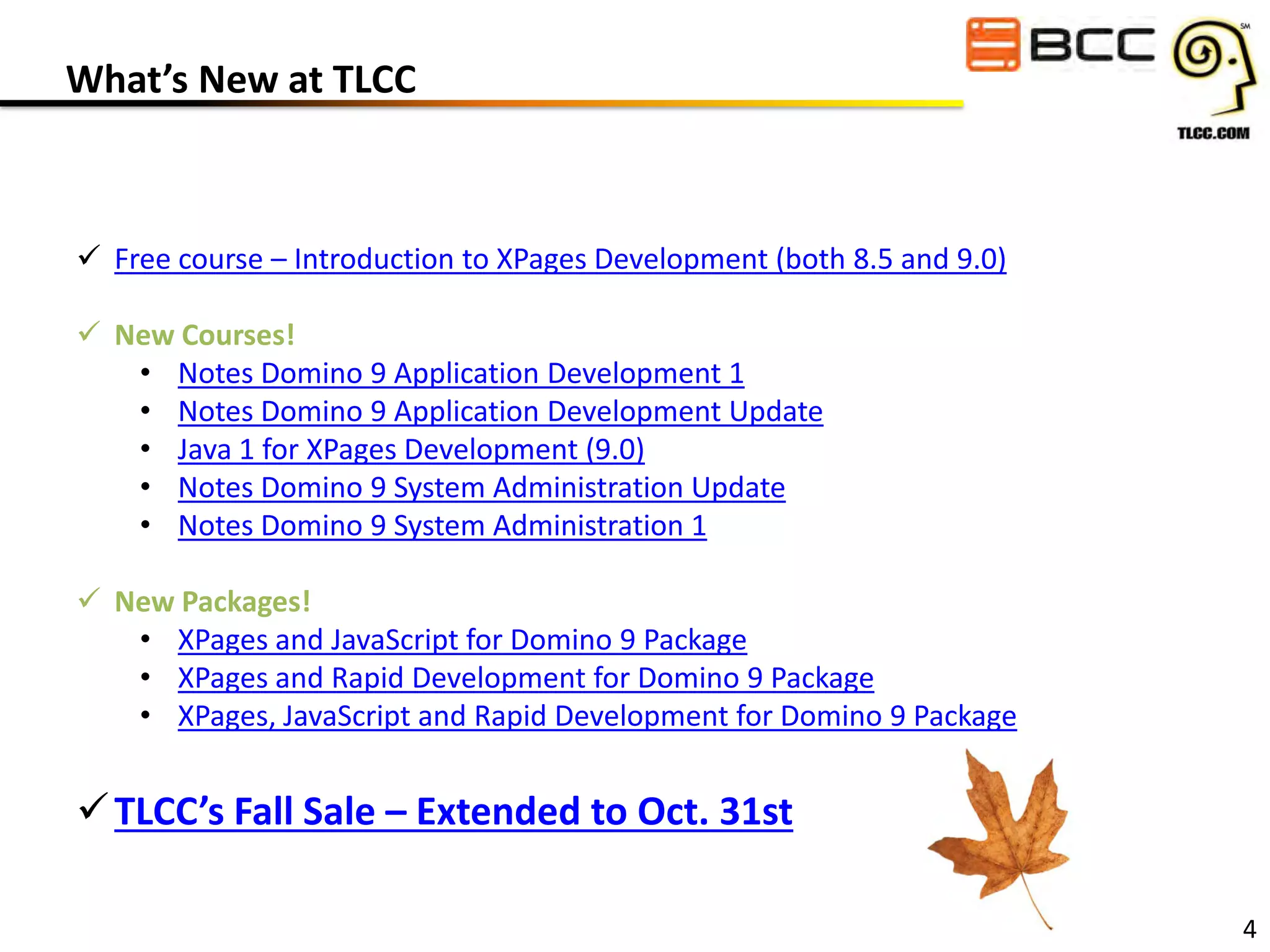 What’s New at TLCC

 Free course – Introduction to XPages Development (both 8.5 and 9.0)
 New Courses!
• Notes Domino 9 Application Development 1
• Notes Domino 9 Application Development Update
• Java 1 for XPages Development (9.0)
• Notes Domino 9 System Administration Update
• Notes Domino 9 System Administration 1
 New Packages!
• XPages and JavaScript for Domino 9 Package
• XPages and Rapid Development for Domino 9 Package
• XPages, JavaScript and Rapid Development for Domino 9 Package

 TLCC’s Fall Sale – Extended to Oct. 31st
4

 