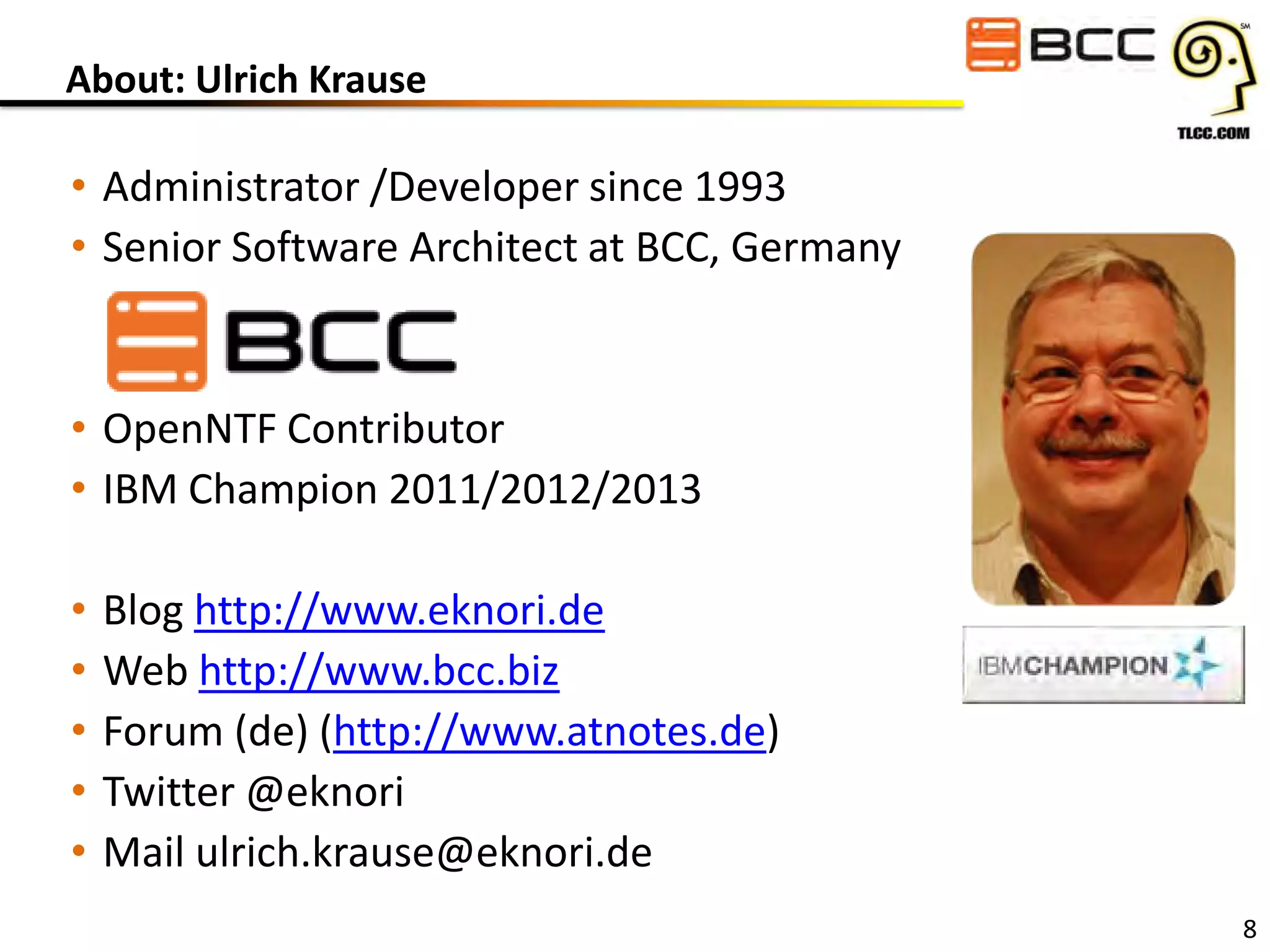 About: Ulrich Krause

• Administrator /Developer since 1993
• Senior Software Architect at BCC, Germany

• OpenNTF Contributor
• IBM Champion 2011/2012/2013
•
•
•
•
•

Blog http://www.eknori.de
Web http://www.bcc.biz
Forum (de) (http://www.atnotes.de)
Twitter @eknori
Mail ulrich.krause@eknori.de
8

 