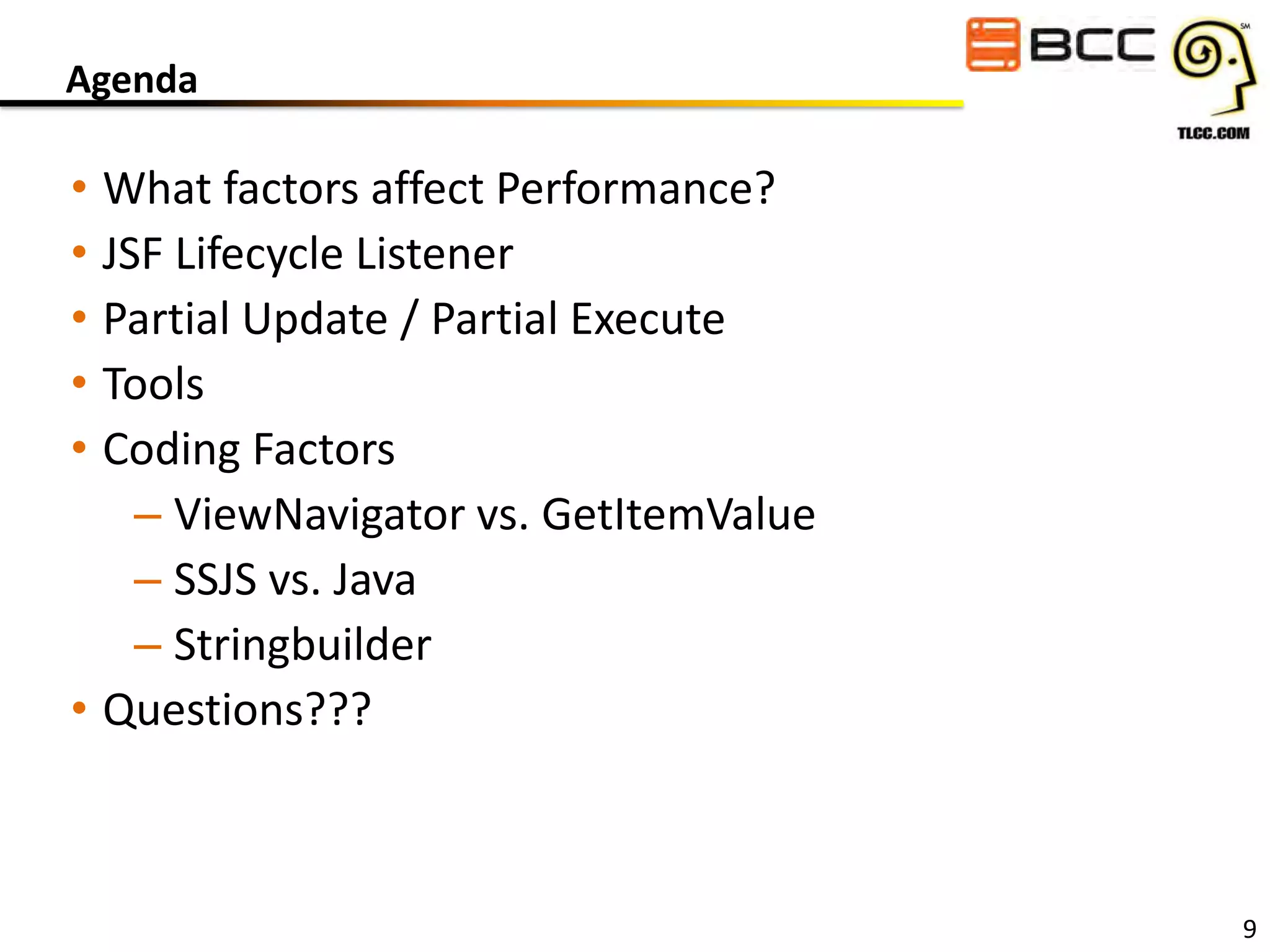Agenda

• What factors affect Performance?
• JSF Lifecycle Listener
• Partial Update / Partial Execute
• Tools
• Coding Factors
– ViewNavigator vs. GetItemValue
– SSJS vs. Java
– Stringbuilder
• Questions???

9

 
