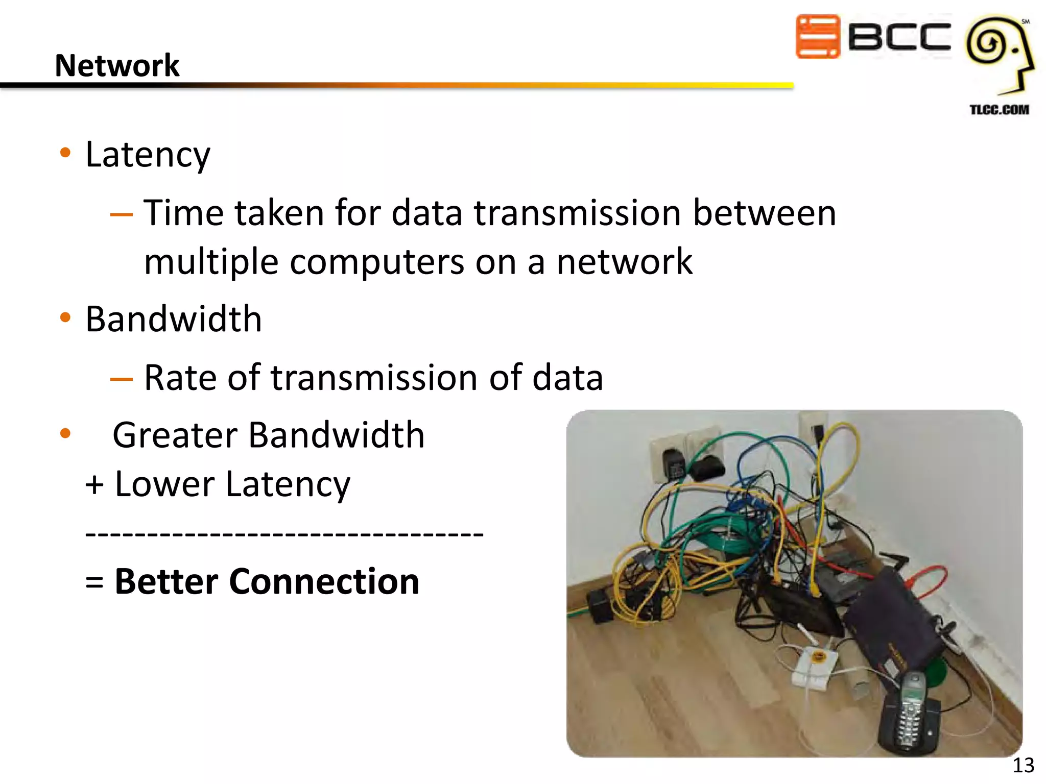 Network

• Latency
– Time taken for data transmission between
multiple computers on a network
• Bandwidth
– Rate of transmission of data
• Greater Bandwidth
+ Lower Latency
-------------------------------= Better Connection

13

 