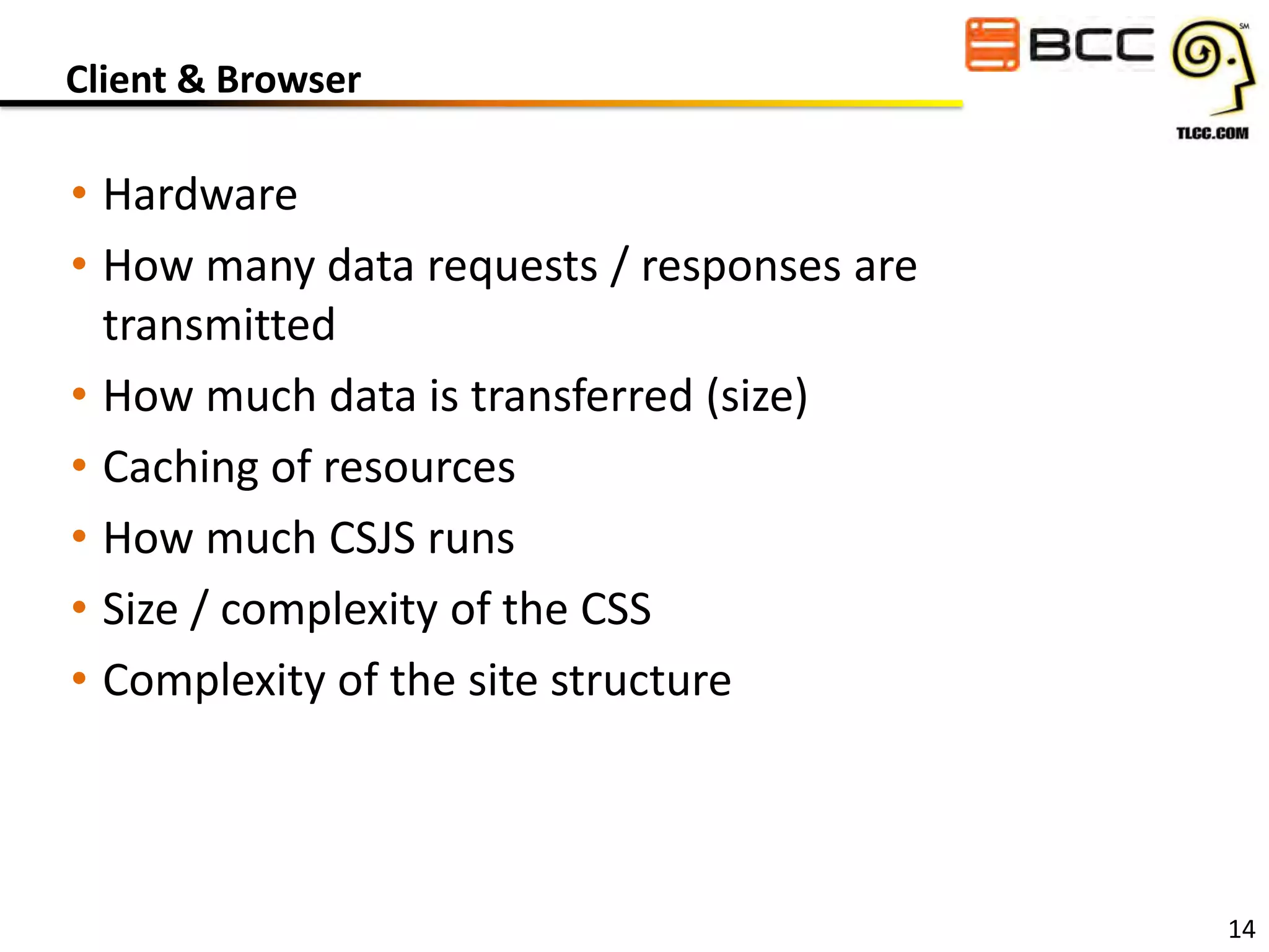 Client & Browser

• Hardware
• How many data requests / responses are
transmitted
• How much data is transferred (size)
• Caching of resources
• How much CSJS runs
• Size / complexity of the CSS
• Complexity of the site structure

14

 