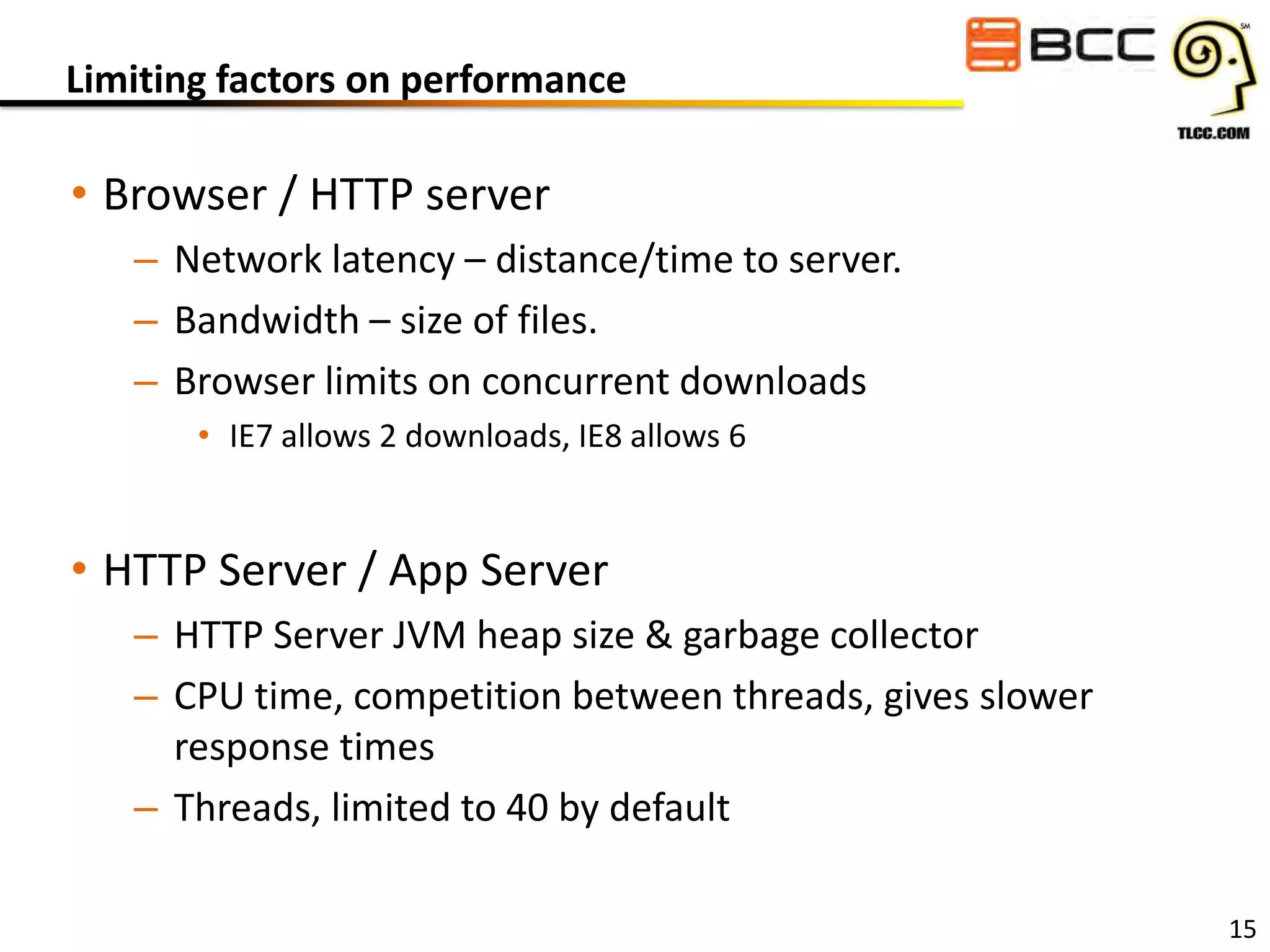 Limiting factors on performance

• Browser / HTTP server
– Network latency – distance/time to server.
– Bandwidth – size of files.
– Browser limits on concurrent downloads
• IE7 allows 2 downloads, IE8 allows 6

• HTTP Server / App Server
– HTTP Server JVM heap size & garbage collector
– CPU time, competition between threads, gives slower
response times
– Threads, limited to 40 by default
15

 