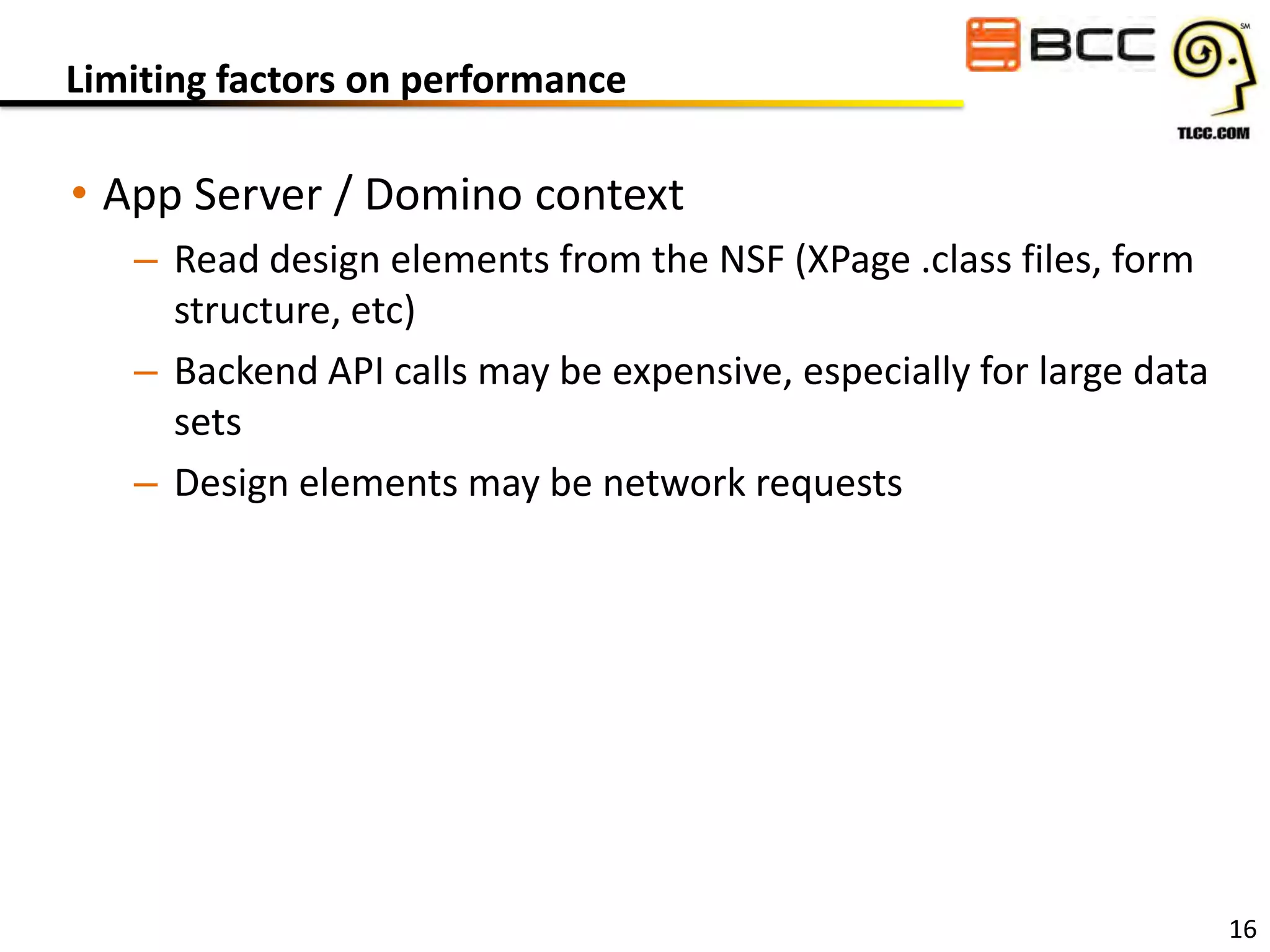 Limiting factors on performance

• App Server / Domino context
– Read design elements from the NSF (XPage .class files, form
structure, etc)
– Backend API calls may be expensive, especially for large data
sets
– Design elements may be network requests

16

 