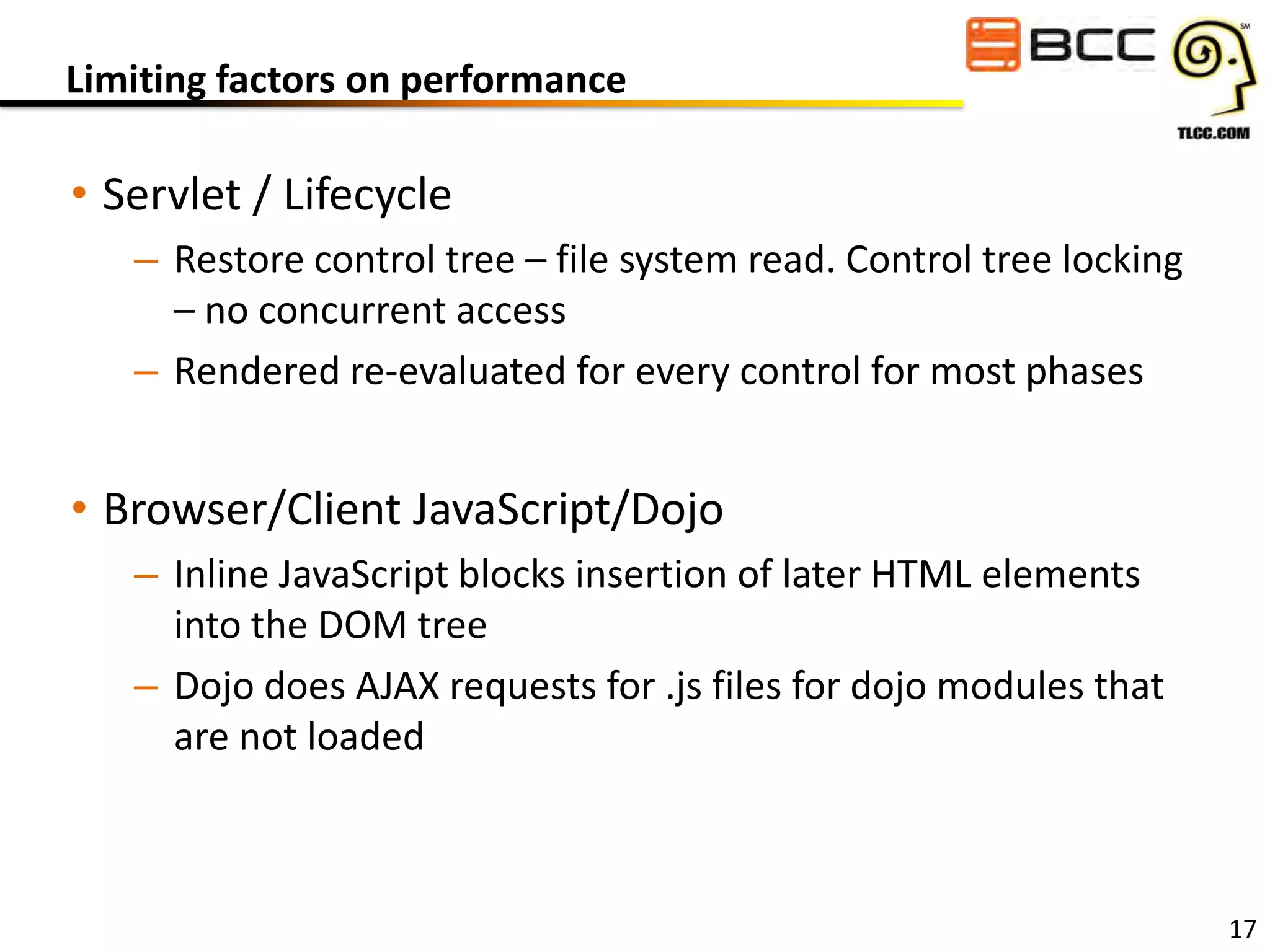 Limiting factors on performance

• Servlet / Lifecycle
– Restore control tree – file system read. Control tree locking
– no concurrent access
– Rendered re-evaluated for every control for most phases

• Browser/Client JavaScript/Dojo
– Inline JavaScript blocks insertion of later HTML elements
into the DOM tree
– Dojo does AJAX requests for .js files for dojo modules that
are not loaded

17

 