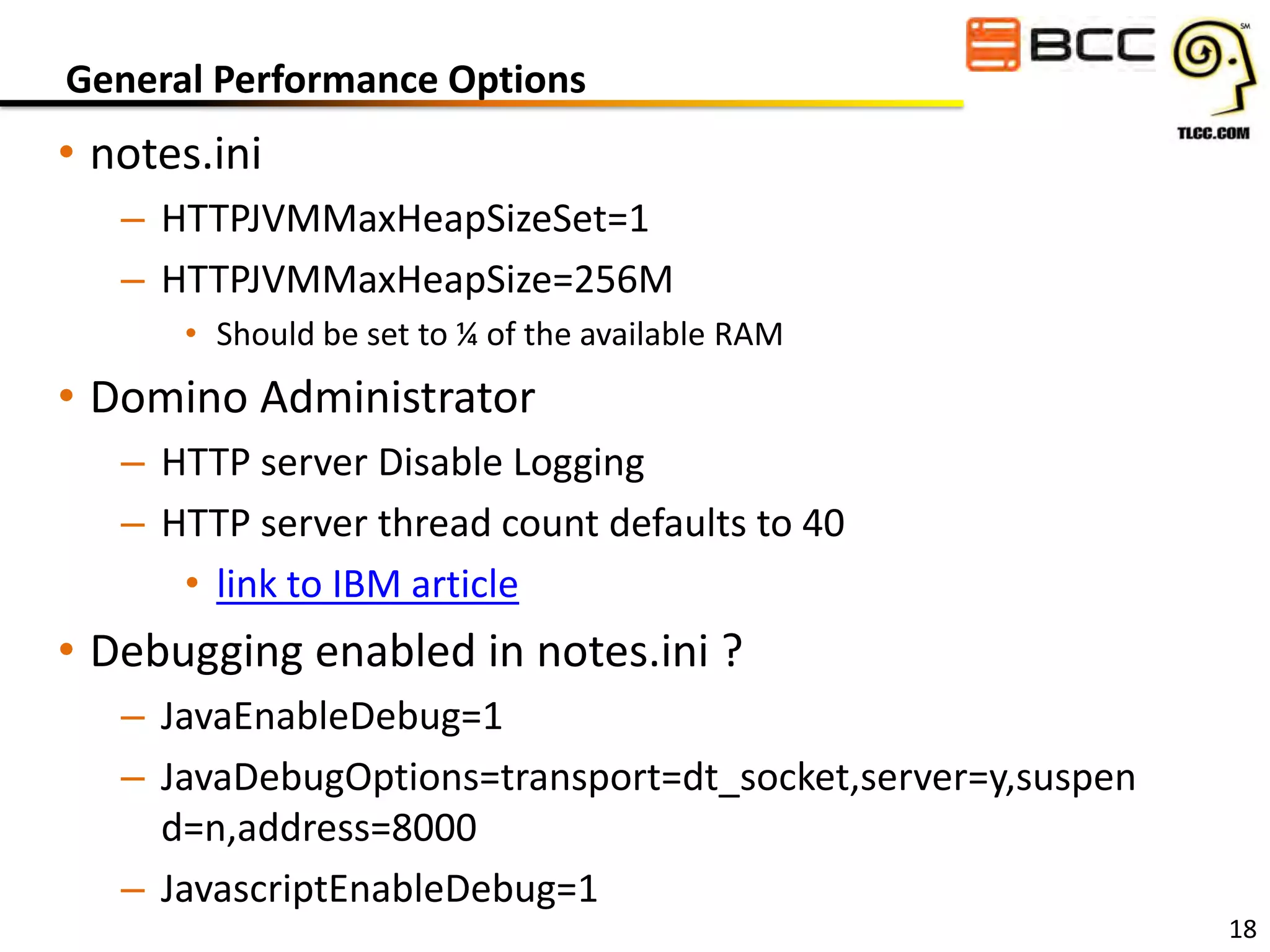 General Performance Options

• notes.ini
– HTTPJVMMaxHeapSizeSet=1
– HTTPJVMMaxHeapSize=256M
• Should be set to ¼ of the available RAM

• Domino Administrator
– HTTP server Disable Logging
– HTTP server thread count defaults to 40
• link to IBM article

• Debugging enabled in notes.ini ?
– JavaEnableDebug=1
– JavaDebugOptions=transport=dt_socket,server=y,suspen
d=n,address=8000
– JavascriptEnableDebug=1

18

 