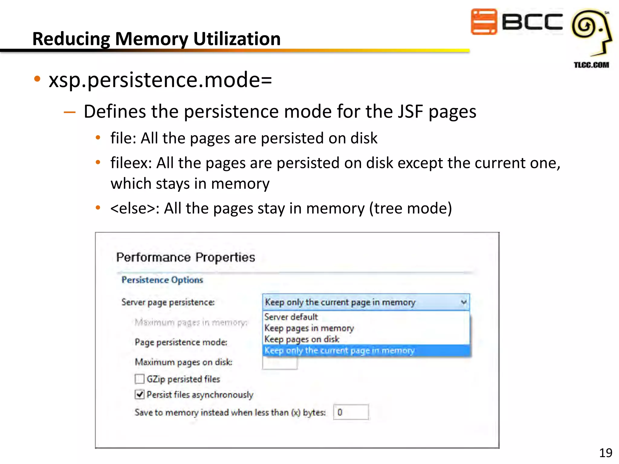 Reducing Memory Utilization

• xsp.persistence.mode=
– Defines the persistence mode for the JSF pages
• file: All the pages are persisted on disk
• fileex: All the pages are persisted on disk except the current one,
which stays in memory
• <else>: All the pages stay in memory (tree mode)

19

 