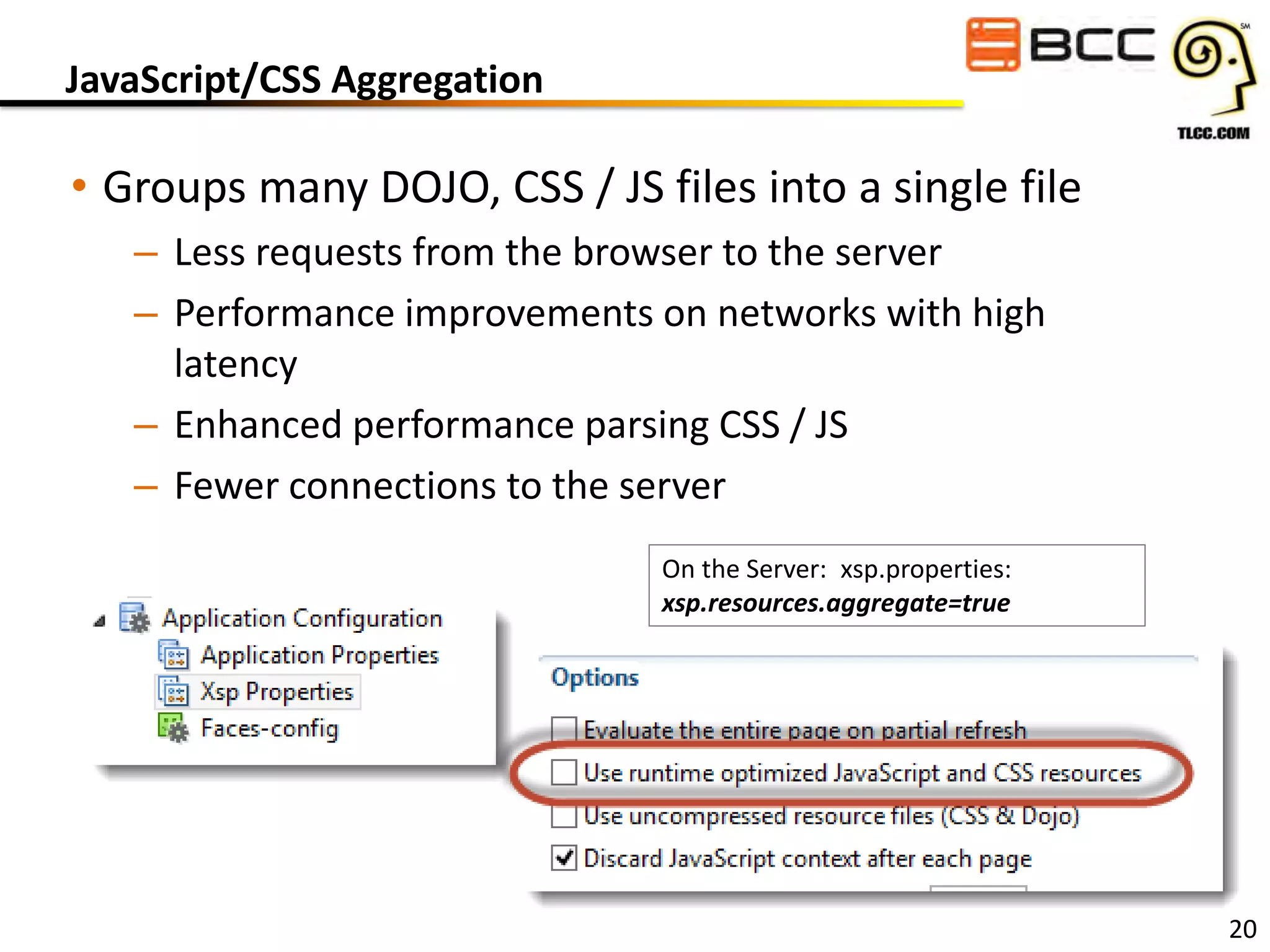 JavaScript/CSS Aggregation

• Groups many DOJO, CSS / JS files into a single file
– Less requests from the browser to the server
– Performance improvements on networks with high
latency
– Enhanced performance parsing CSS / JS
– Fewer connections to the server
On the Server: xsp.properties:
xsp.resources.aggregate=true

20

 