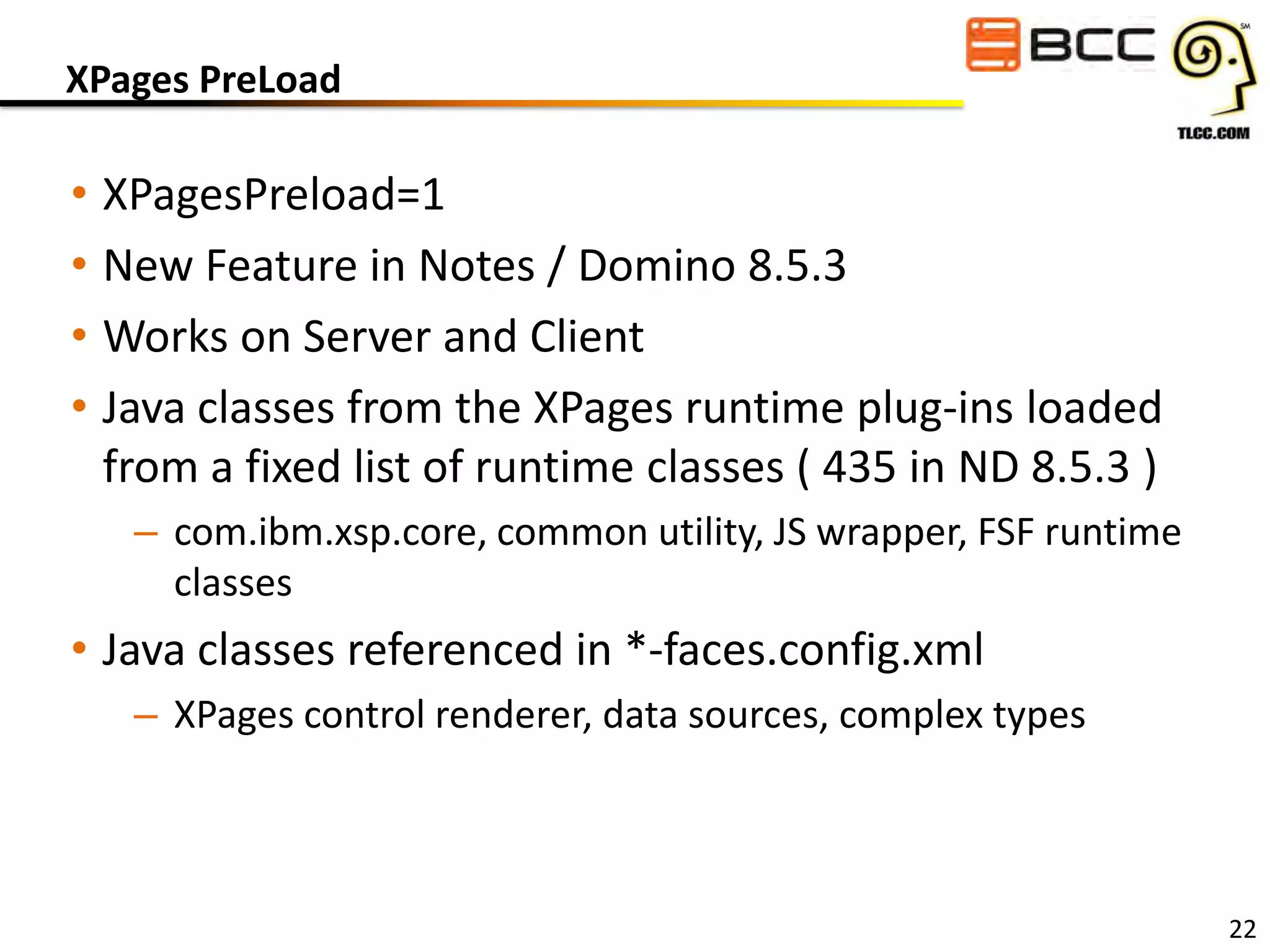 XPages PreLoad

• XPagesPreload=1
• New Feature in Notes / Domino 8.5.3
• Works on Server and Client
• Java classes from the XPages runtime plug-ins loaded
from a fixed list of runtime classes ( 435 in ND 8.5.3 )
– com.ibm.xsp.core, common utility, JS wrapper, FSF runtime
classes

• Java classes referenced in *-faces.config.xml
– XPages control renderer, data sources, complex types

22

 