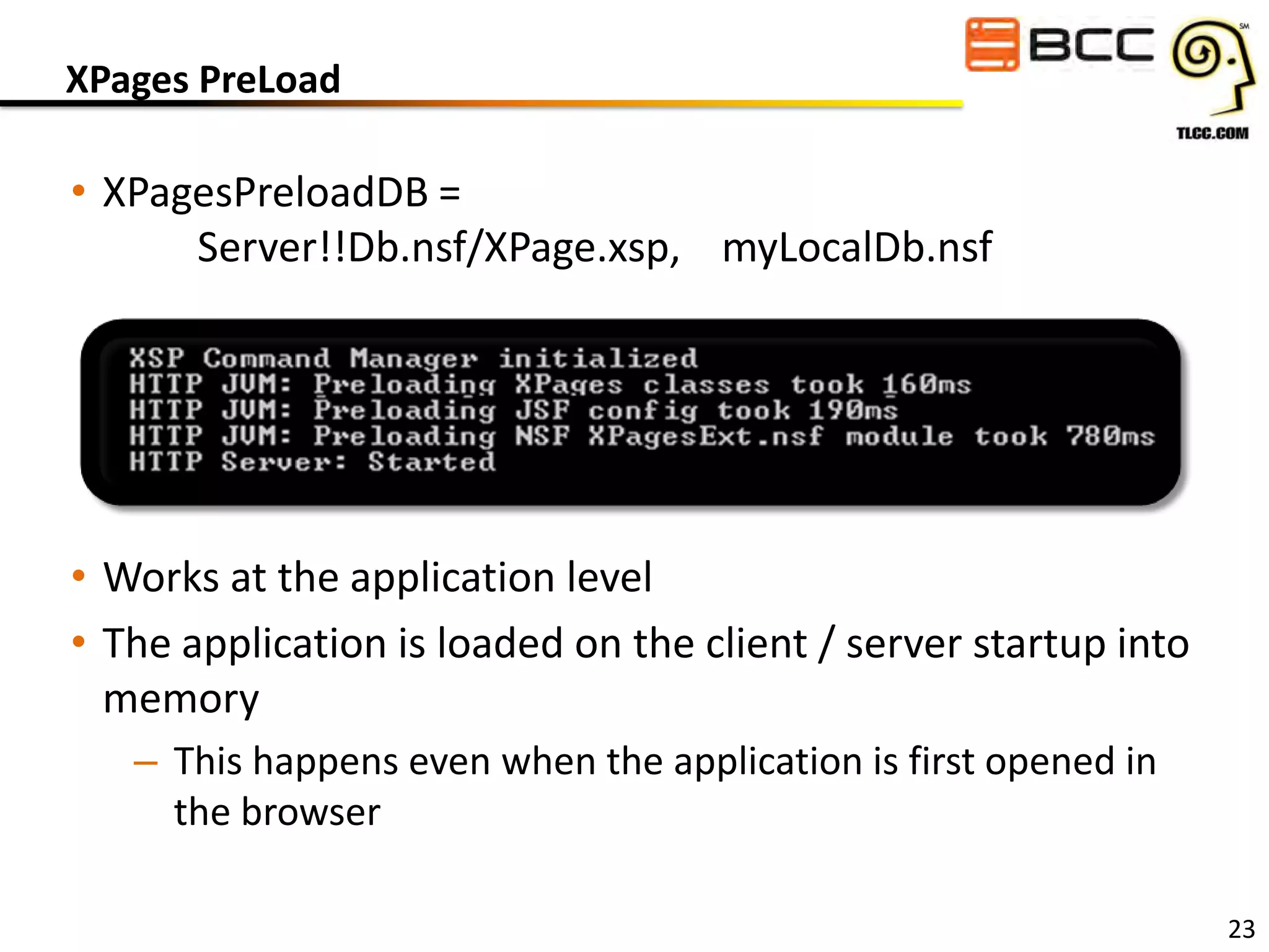XPages PreLoad

• XPagesPreloadDB =
Server!!Db.nsf/XPage.xsp, myLocalDb.nsf

• Works at the application level
• The application is loaded on the client / server startup into
memory
– This happens even when the application is first opened in
the browser
23

 