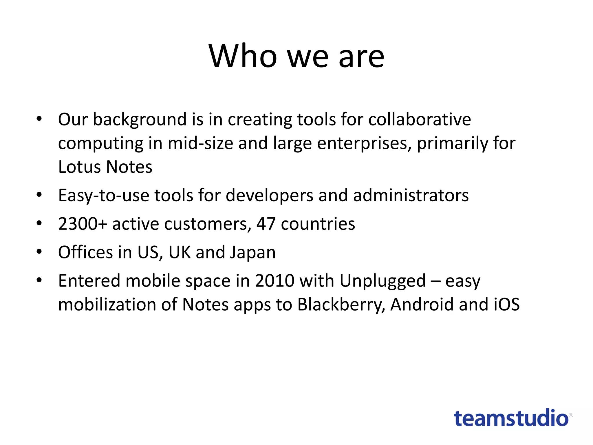 Who we are
• Our background is in creating tools for collaborative
computing in mid-size and large enterprises, primarily for
Lotus Notes
• Easy-to-use tools for developers and administrators
• 2300+ active customers, 47 countries
• Offices in US, UK and Japan
• Entered mobile space in 2010 with Unplugged – easy
mobilization of Notes apps to Blackberry, Android and iOS

 