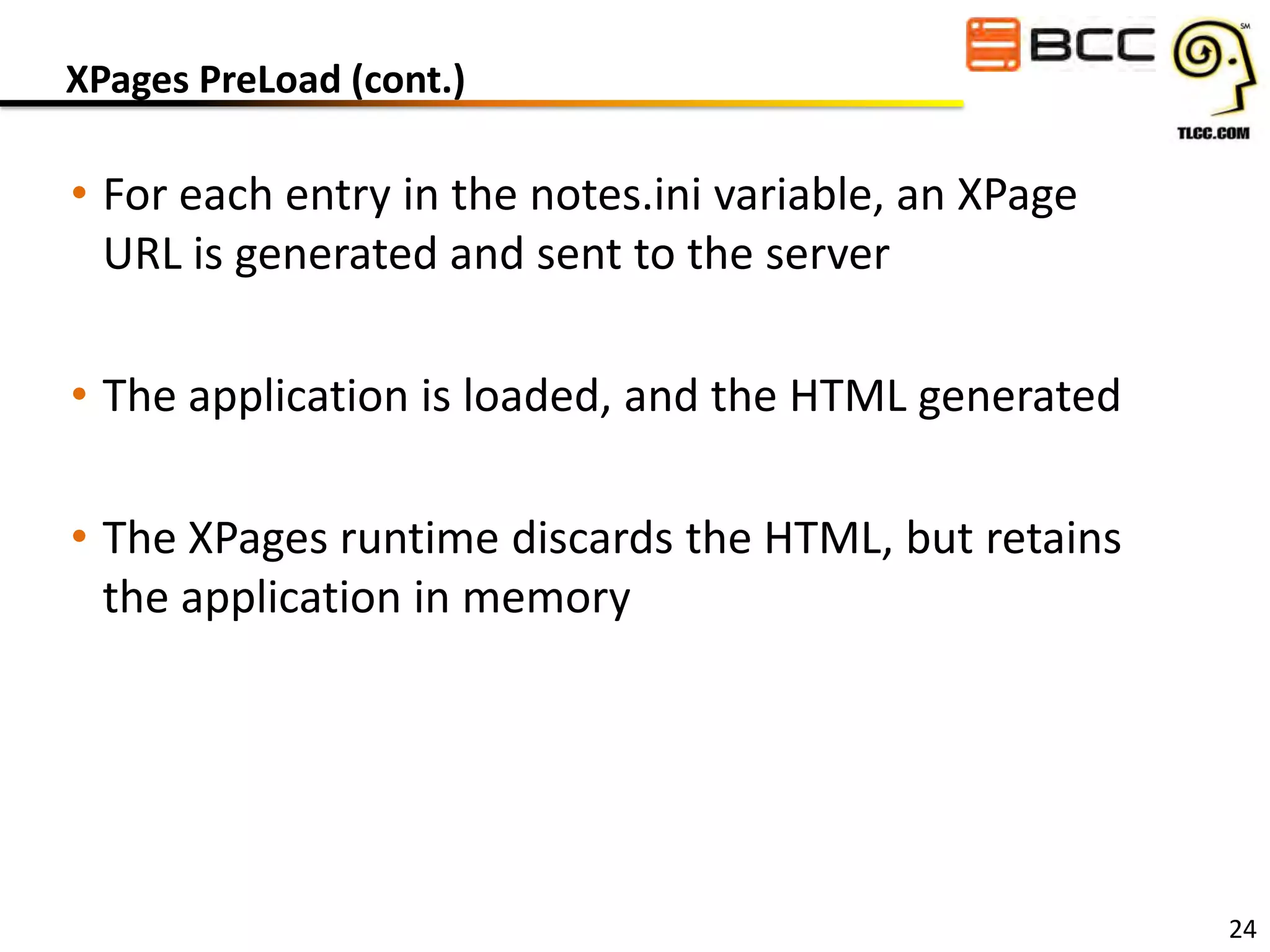 XPages PreLoad (cont.)

• For each entry in the notes.ini variable, an XPage
URL is generated and sent to the server
• The application is loaded, and the HTML generated
• The XPages runtime discards the HTML, but retains
the application in memory

24

 