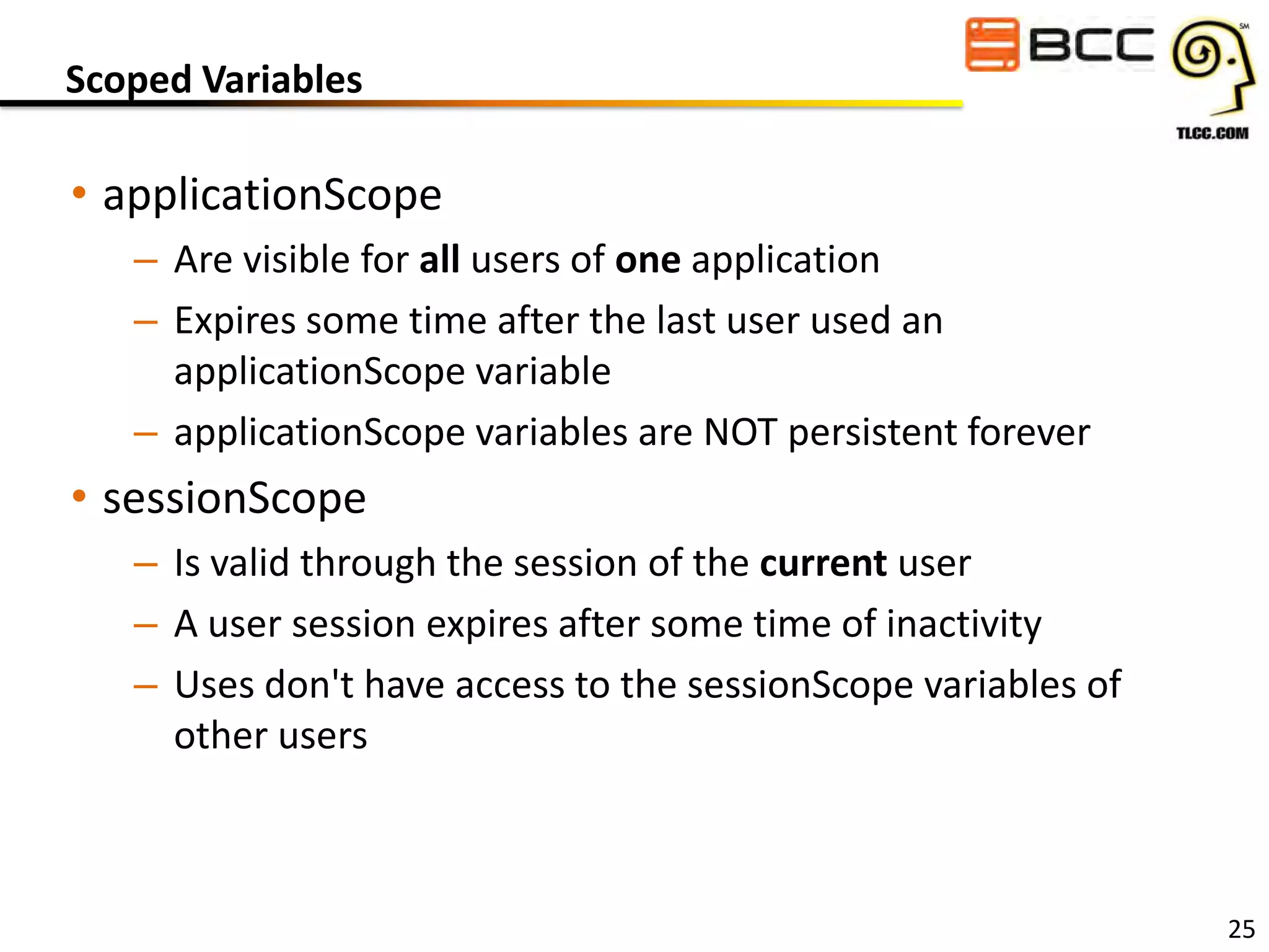 Scoped Variables

• applicationScope
– Are visible for all users of one application
– Expires some time after the last user used an
applicationScope variable
– applicationScope variables are NOT persistent forever

• sessionScope
– Is valid through the session of the current user
– A user session expires after some time of inactivity
– Uses don't have access to the sessionScope variables of
other users

25

 